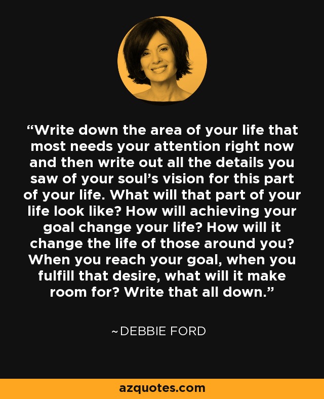 Write down the area of your life that most needs your attention right now and then write out all the details you saw of your soul's vision for this part of your life. What will that part of your life look like? How will achieving your goal change your life? How will it change the life of those around you? When you reach your goal, when you fulfill that desire, what will it make room for? Write that all down. - Debbie Ford