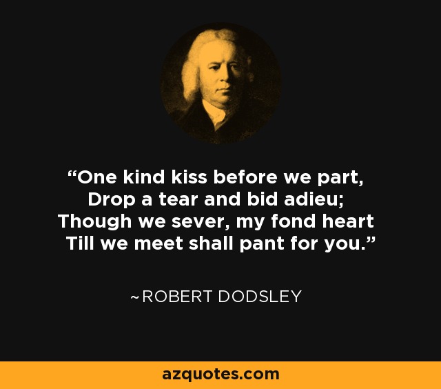 One kind kiss before we part, Drop a tear and bid adieu; Though we sever, my fond heart Till we meet shall pant for you. - Robert Dodsley