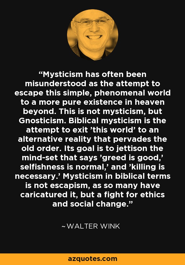 Mysticism has often been misunderstood as the attempt to escape this simple, phenomenal world to a more pure existence in heaven beyond. This is not mysticism, but Gnosticism. Biblical mysticism is the attempt to exit 'this world' to an alternative reality that pervades the old order. Its goal is to jettison the mind-set that says 'greed is good,' selfishness is normal,' and 'killing is necessary.' Mysticism in biblical terms is not escapism, as so many have caricatured it, but a fight for ethics and social change. - Walter Wink