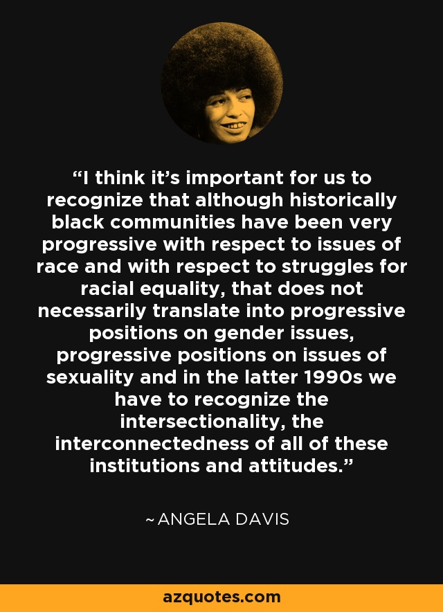 I think it's important for us to recognize that although historically black communities have been very progressive with respect to issues of race and with respect to struggles for racial equality, that does not necessarily translate into progressive positions on gender issues, progressive positions on issues of sexuality and in the latter 1990s we have to recognize the intersectionality, the interconnectedness of all of these institutions and attitudes. - Angela Davis