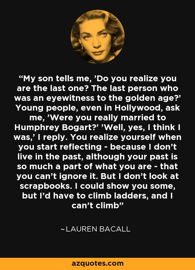 Mi hijo me dice: '¿Te das cuenta de que eres el último? ¿La última persona que fue testigo presencial de la edad de oro? Los jóvenes, incluso en Hollywood, me preguntan: '¿Estuvo usted realmente casada con Humphrey Bogart?' 'Bueno, sí, creo que lo estuve', respondo. Cuando empiezas a reflexionar, te das cuenta -porque yo no vivo en el pasado, aunque tu pasado forma parte de lo que eres- de que no puedes ignorarlo. Pero yo no miro álbumes de recortes. Podría enseñarte algunos, pero tendría que subir escaleras, y no sé subir - Lauren Bacall