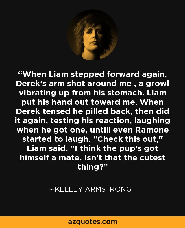 When Liam stepped forward again, Derek's arm shot around me , a growl vibrating up from his stomach. Liam put his hand out toward me. When Derek tensed he pilled back, then did it again, testing his reaction, laughing when he got one, untill even Ramone started to laugh. 