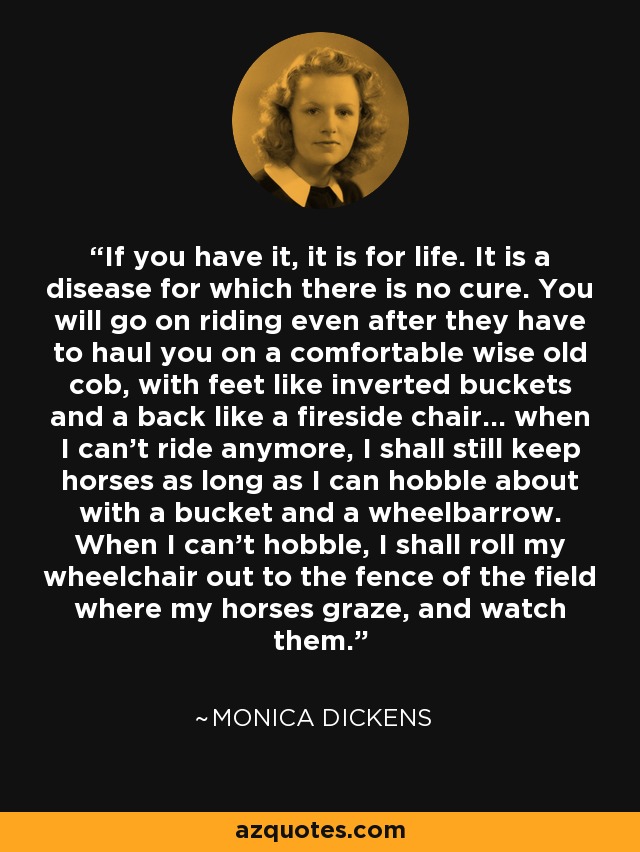 If you have it, it is for life. It is a disease for which there is no cure. You will go on riding even after they have to haul you on a comfortable wise old cob, with feet like inverted buckets and a back like a fireside chair... when I can't ride anymore, I shall still keep horses as long as I can hobble about with a bucket and a wheelbarrow. When I can't hobble, I shall roll my wheelchair out to the fence of the field where my horses graze, and watch them. - Monica Dickens