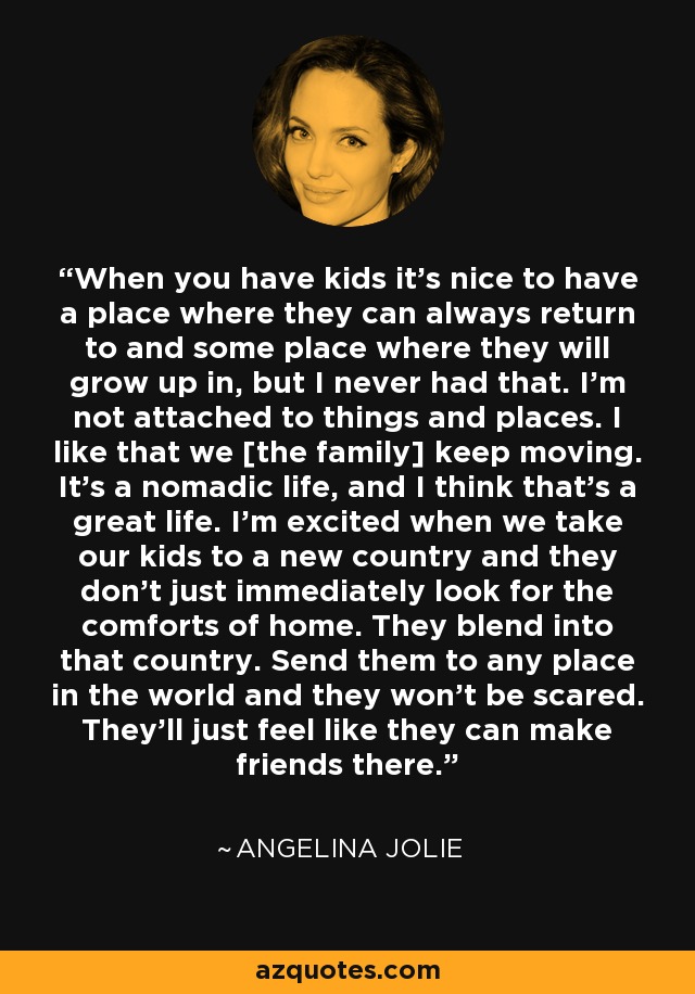 When you have kids it's nice to have a place where they can always return to and some place where they will grow up in, but I never had that. I'm not attached to things and places. I like that we [the family] keep moving. It's a nomadic life, and I think that's a great life. I'm excited when we take our kids to a new country and they don't just immediately look for the comforts of home. They blend into that country. Send them to any place in the world and they won't be scared. They'll just feel like they can make friends there. - Angelina Jolie