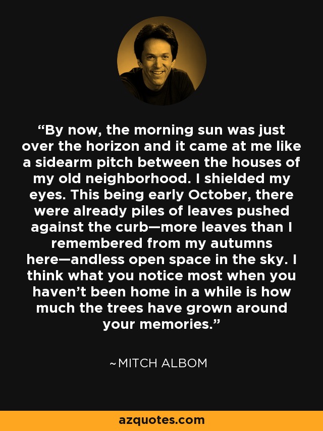 By now, the morning sun was just over the horizon and it came at me like a sidearm pitch between the houses of my old neighborhood. I shielded my eyes. This being early October, there were already piles of leaves pushed against the curb—more leaves than I remembered from my autumns here—andless open space in the sky. I think what you notice most when you haven’t been home in a while is how much the trees have grown around your memories. - Mitch Albom