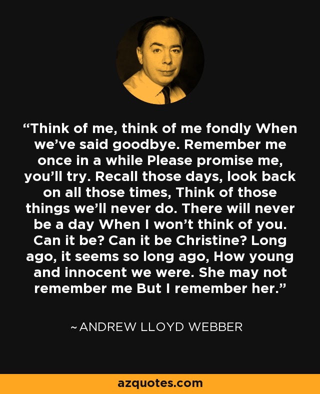 Think of me, think of me fondly When we've said goodbye. Remember me once in a while Please promise me, you'll try. Recall those days, look back on all those times, Think of those things we'll never do. There will never be a day When I won't think of you. Can it be? Can it be Christine? Long ago, it seems so long ago, How young and innocent we were. She may not remember me But I remember her. - Andrew Lloyd Webber