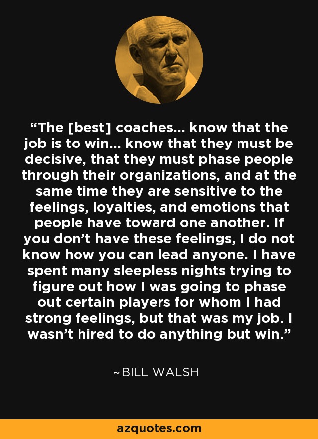 The [best] coaches... know that the job is to win... know that they must be decisive, that they must phase people through their organizations, and at the same time they are sensitive to the feelings, loyalties, and emotions that people have toward one another. If you don't have these feelings, I do not know how you can lead anyone. I have spent many sleepless nights trying to figure out how I was going to phase out certain players for whom I had strong feelings, but that was my job. I wasn't hired to do anything but win. - Bill Walsh