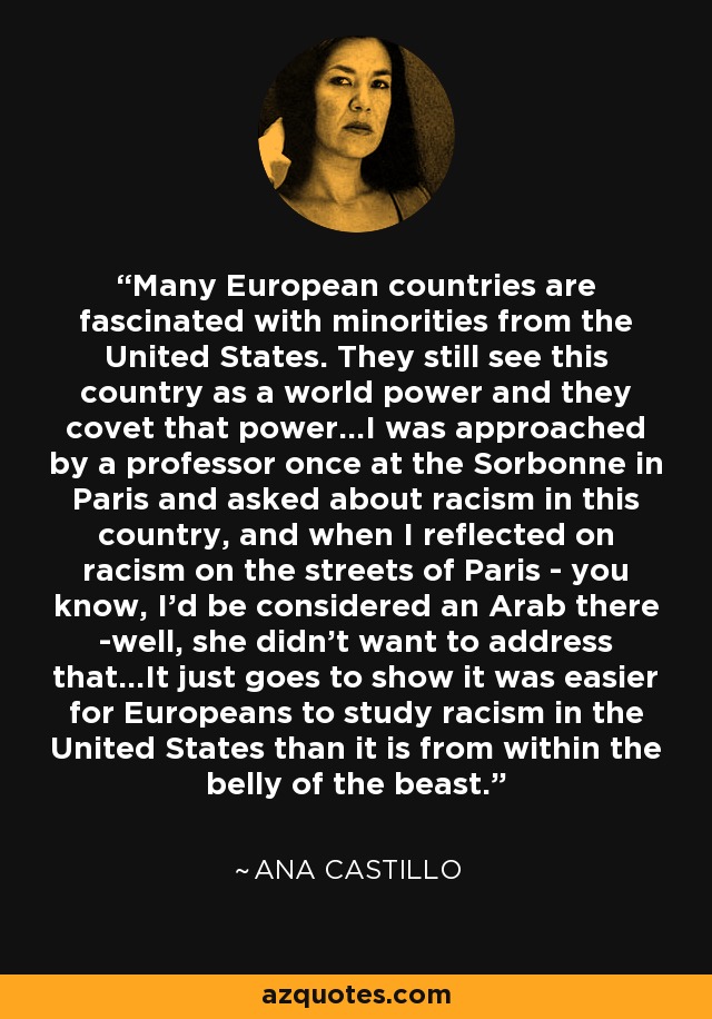 Many European countries are fascinated with minorities from the United States. They still see this country as a world power and they covet that power...I was approached by a professor once at the Sorbonne in Paris and asked about racism in this country, and when I reflected on racism on the streets of Paris - you know, I'd be considered an Arab there -well, she didn't want to address that...It just goes to show it was easier for Europeans to study racism in the United States than it is from within the belly of the beast. - Ana Castillo