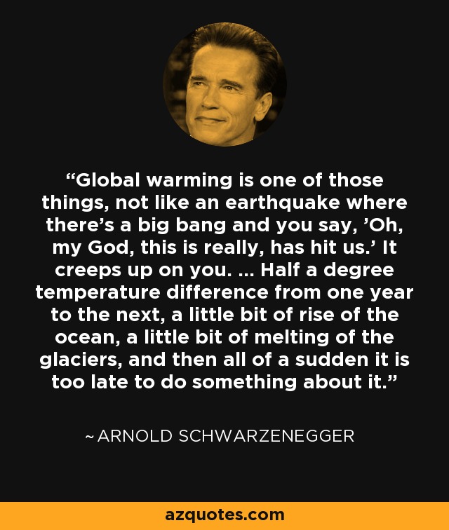 Global warming is one of those things, not like an earthquake where there's a big bang and you say, 'Oh, my God, this is really, has hit us.' It creeps up on you. ... Half a degree temperature difference from one year to the next, a little bit of rise of the ocean, a little bit of melting of the glaciers, and then all of a sudden it is too late to do something about it. - Arnold Schwarzenegger