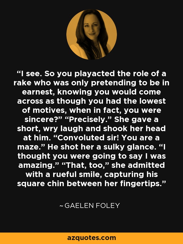 I see. So you playacted the role of a rake who was only pretending to be in earnest, knowing you would come across as though you had the lowest of motives, when in fact, you were sincere?” “Precisely.” She gave a short, wry laugh and shook her head at him. “Convoluted sir! You are a maze.” He shot her a sulky glance. “I thought you were going to say I was amazing.” “That, too,” she admitted with a rueful smile, capturing his square chin between her fingertips. - Gaelen Foley