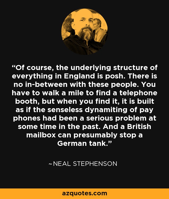 Of course, the underlying structure of everything in England is posh. There is no in-between with these people. You have to walk a mile to find a telephone booth, but when you find it, it is built as if the senseless dynamiting of pay phones had been a serious problem at some time in the past. And a British mailbox can presumably stop a German tank. - Neal Stephenson