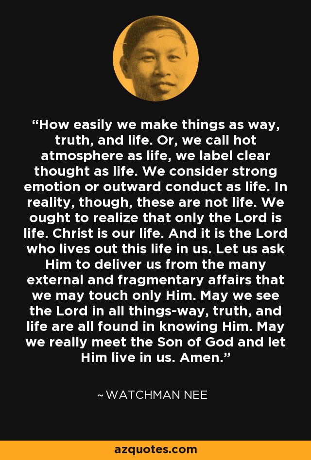 How easily we make things as way, truth, and life. Or, we call hot atmosphere as life, we label clear thought as life. We consider strong emotion or outward conduct as life. In reality, though, these are not life. We ought to realize that only the Lord is life. Christ is our life. And it is the Lord who lives out this life in us. Let us ask Him to deliver us from the many external and fragmentary affairs that we may touch only Him. May we see the Lord in all things-way, truth, and life are all found in knowing Him. May we really meet the Son of God and let Him live in us. Amen. - Watchman Nee
