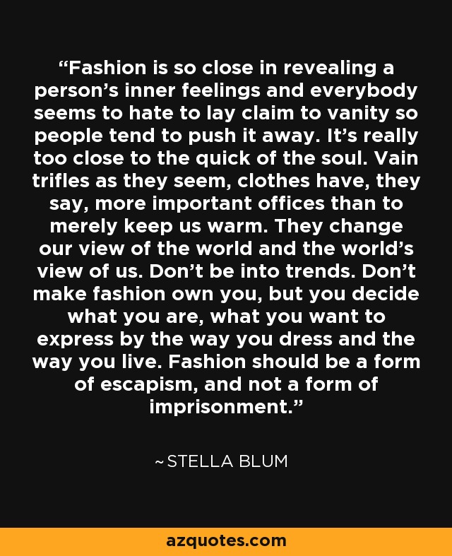 Fashion is so close in revealing a person's inner feelings and everybody seems to hate to lay claim to vanity so people tend to push it away. It's really too close to the quick of the soul. Vain trifles as they seem, clothes have, they say, more important offices than to merely keep us warm. They change our view of the world and the world's view of us. Don't be into trends. Don't make fashion own you, but you decide what you are, what you want to express by the way you dress and the way you live. Fashion should be a form of escapism, and not a form of imprisonment. - Stella Blum