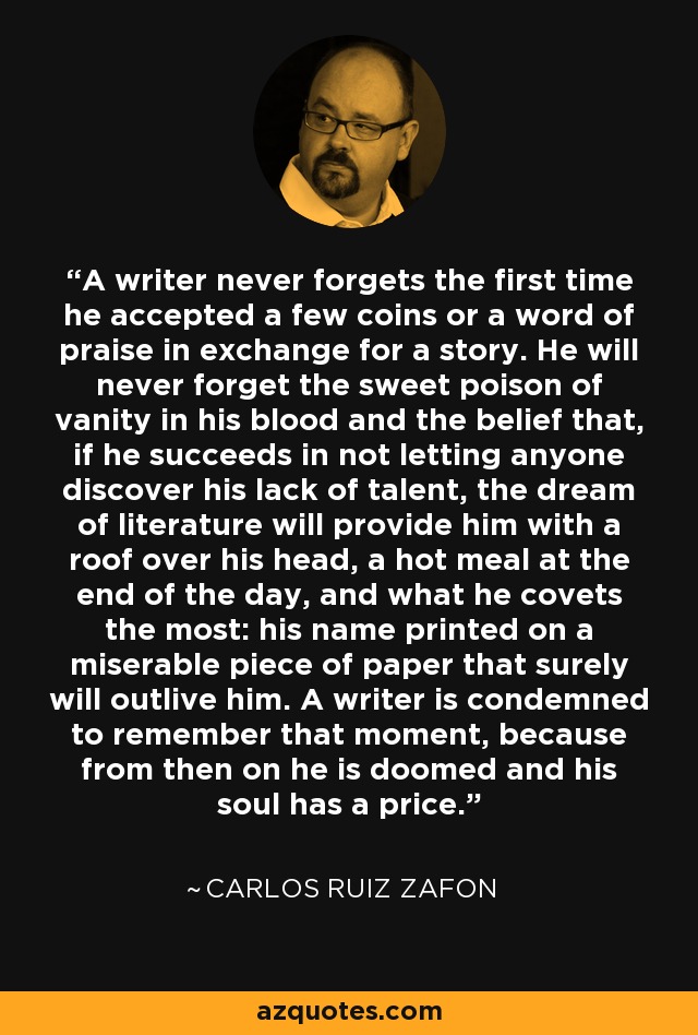 A writer never forgets the first time he accepted a few coins or a word of praise in exchange for a story. He will never forget the sweet poison of vanity in his blood and the belief that, if he succeeds in not letting anyone discover his lack of talent, the dream of literature will provide him with a roof over his head, a hot meal at the end of the day, and what he covets the most: his name printed on a miserable piece of paper that surely will outlive him. A writer is condemned to remember that moment, because from then on he is doomed and his soul has a price. - Carlos Ruiz Zafon