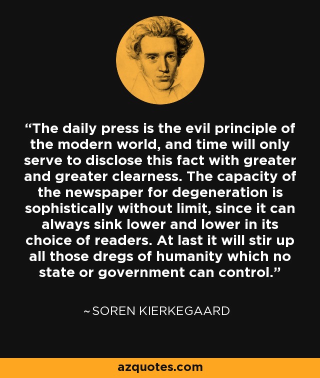 The daily press is the evil principle of the modern world, and time will only serve to disclose this fact with greater and greater clearness. The capacity of the newspaper for degeneration is sophistically without limit, since it can always sink lower and lower in its choice of readers. At last it will stir up all those dregs of humanity which no state or government can control. - Soren Kierkegaard