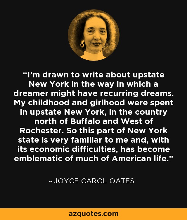 Me atrae escribir sobre el norte del estado de New York del mismo modo que a un soñador le atraen los sueños recurrentes. Pasé mi infancia y mi juventud en el norte del estado de New York, en la zona rural al norte de Buffalo y al oeste de Rochester. Así que esta parte del estado de New York me resulta muy familiar y, con sus dificultades económicas, se ha convertido en emblema de gran parte de la vida estadounidense. - Joyce Carol Oates