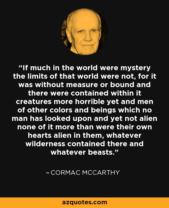 If much in the world were mystery the limits of that world were not, for it was without measure or bound and there were contained within it creatures more horrible yet and men of other colors and beings which no man has looked upon and yet not alien none of it more than were their own hearts alien in them, whatever wilderness contained there and whatever beasts. - Cormac McCarthy