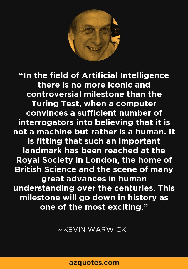 In the field of Artificial Intelligence there is no more iconic and controversial milestone than the Turing Test, when a computer convinces a sufficient number of interrogators into believing that it is not a machine but rather is a human. It is fitting that such an important landmark has been reached at the Royal Society in London, the home of British Science and the scene of many great advances in human understanding over the centuries. This milestone will go down in history as one of the most exciting. - Kevin Warwick