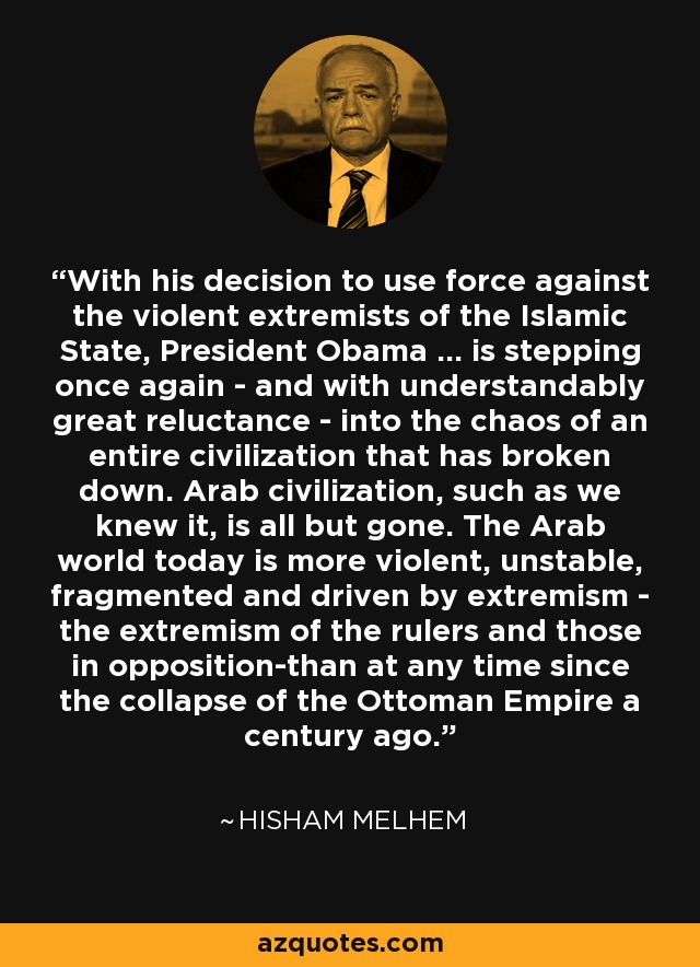 Con su decisión de utilizar la fuerza contra los extremistas violentos del Estado Islámico, el presidente Obama... se adentra una vez más -y con comprensible gran reticencia- en el caos de toda una civilización que se ha desmoronado. La civilización árabe, tal y como la conocíamos, prácticamente ha desaparecido. El mundo árabe es hoy más violento, inestable, fragmentado e impulsado por el extremismo -el extremismo de los gobernantes y de los opositores- que en cualquier otro momento desde el colapso del Imperio Otomano hace un siglo. - Hisham Melhem