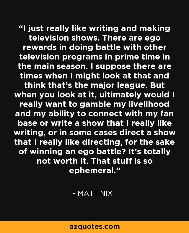 I just really like writing and making television shows. There are ego rewards in doing battle with other television programs in prime time in the main season. I suppose there are times when I might look at that and think that's the major league. But when you look at it, ultimately would I really want to gamble my livelihood and my ability to connect with my fan base or write a show that I really like writing, or in some cases direct a show that I really like directing, for the sake of winning an ego battle? It's totally not worth it. That stuff is so ephemeral. - Matt Nix