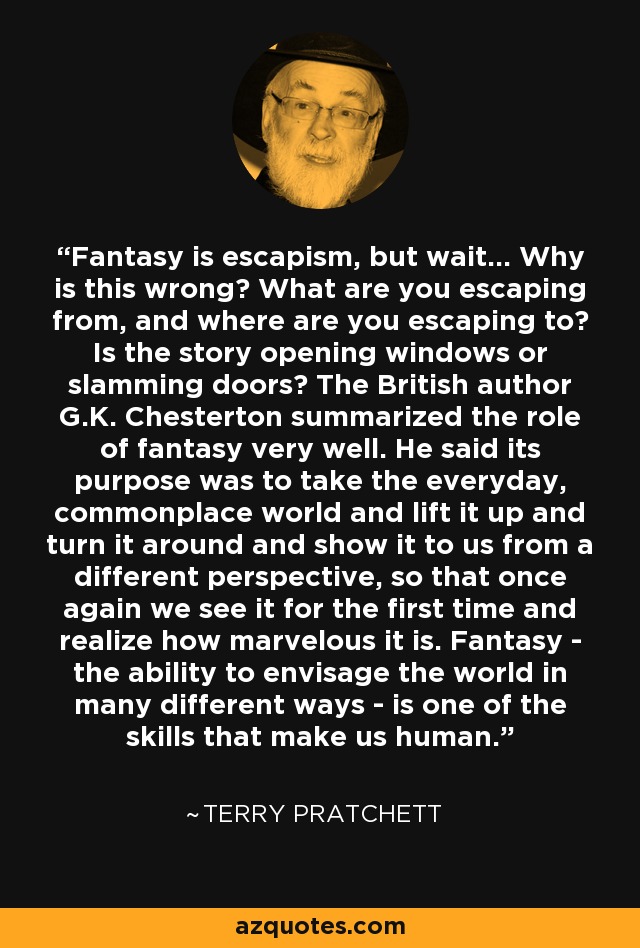 Fantasy is escapism, but wait... Why is this wrong? What are you escaping from, and where are you escaping to? Is the story opening windows or slamming doors? The British author G.K. Chesterton summarized the role of fantasy very well. He said its purpose was to take the everyday, commonplace world and lift it up and turn it around and show it to us from a different perspective, so that once again we see it for the first time and realize how marvelous it is. Fantasy - the ability to envisage the world in many different ways - is one of the skills that make us human. - Terry Pratchett