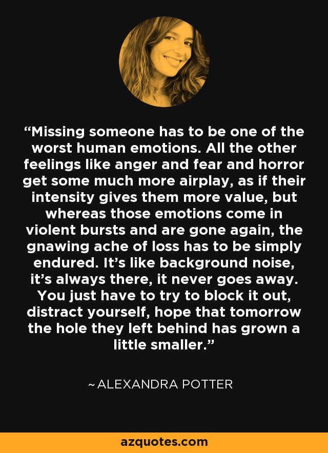 Missing someone has to be one of the worst human emotions. All the other feelings like anger and fear and horror get some much more airplay, as if their intensity gives them more value, but whereas those emotions come in violent bursts and are gone again, the gnawing ache of loss has to be simply endured. It's like background noise, it's always there, it never goes away. You just have to try to block it out, distract yourself, hope that tomorrow the hole they left behind has grown a little smaller. - Alexandra Potter