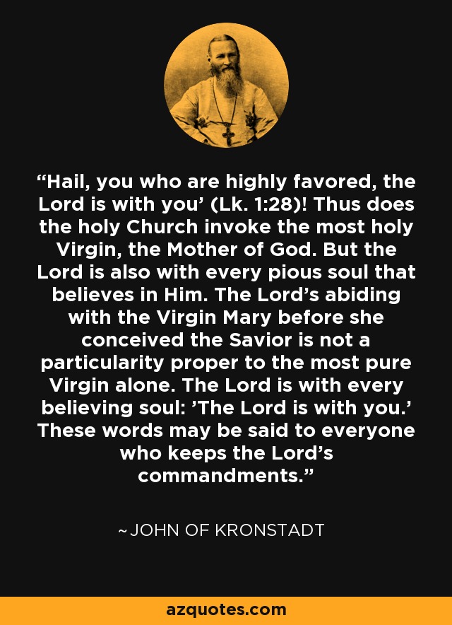 'Hail, you who are highly favored, the Lord is with you' (Lk. 1:28)! Thus does the holy Church invoke the most holy Virgin, the Mother of God. But the Lord is also with every pious soul that believes in Him. The Lord's abiding with the Virgin Mary before she conceived the Savior is not a particularity proper to the most pure Virgin alone. The Lord is with every believing soul: 'The Lord is with you.' These words may be said to everyone who keeps the Lord's commandments. - John of Kronstadt