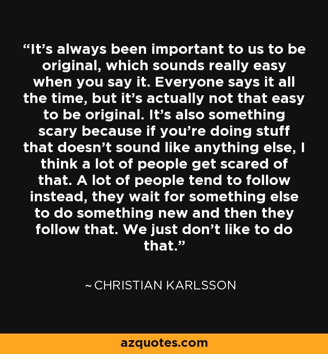 It's always been important to us to be original, which sounds really easy when you say it. Everyone says it all the time, but it's actually not that easy to be original. It's also something scary because if you're doing stuff that doesn't sound like anything else, I think a lot of people get scared of that. A lot of people tend to follow instead, they wait for something else to do something new and then they follow that. We just don't like to do that. - Christian Karlsson