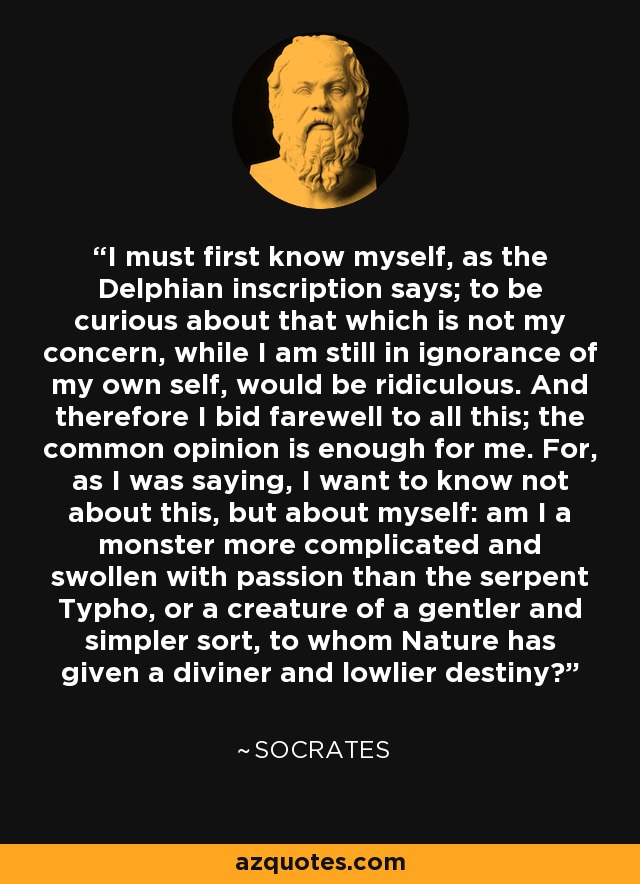 I must first know myself, as the Delphian inscription says; to be curious about that which is not my concern, while I am still in ignorance of my own self, would be ridiculous. And therefore I bid farewell to all this; the common opinion is enough for me. For, as I was saying, I want to know not about this, but about myself: am I a monster more complicated and swollen with passion than the serpent Typho, or a creature of a gentler and simpler sort, to whom Nature has given a diviner and lowlier destiny? - Socrates