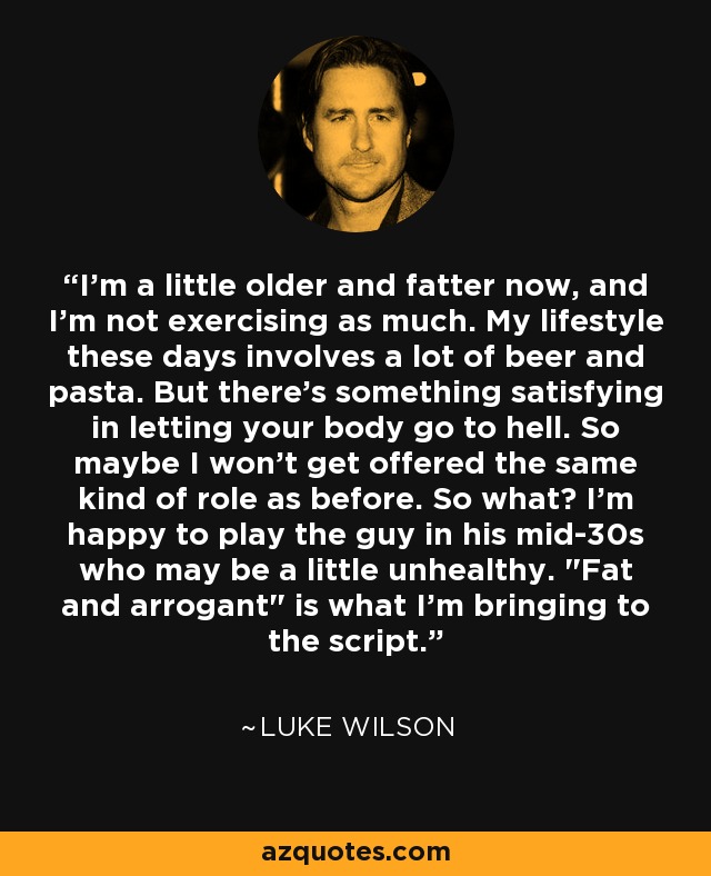 I'm a little older and fatter now, and I'm not exercising as much. My lifestyle these days involves a lot of beer and pasta. But there's something satisfying in letting your body go to hell. So maybe I won't get offered the same kind of role as before. So what? I'm happy to play the guy in his mid-30s who may be a little unhealthy. 