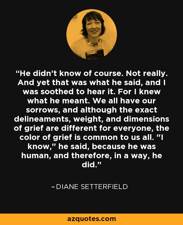 He didn't know of course. Not really. And yet that was what he said, and I was soothed to hear it. For I knew what he meant. We all have our sorrows, and although the exact delineaments, weight, and dimensions of grief are different for everyone, the color of grief is common to us all. 