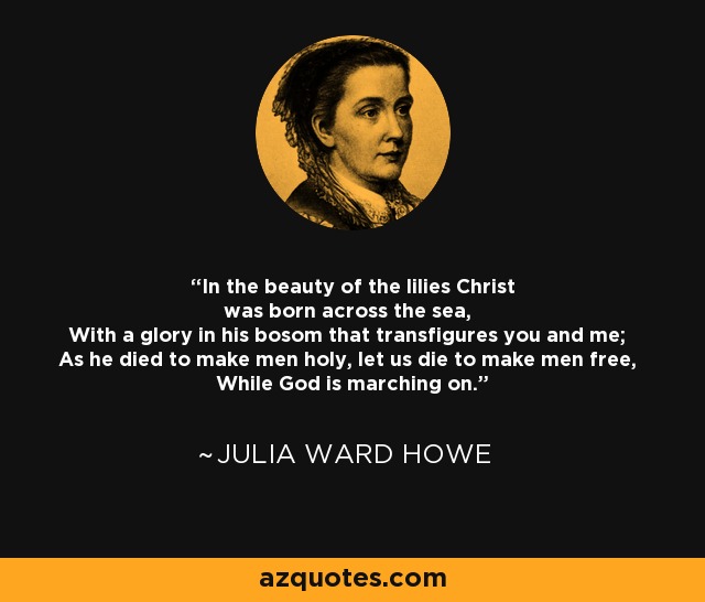 In the beauty of the lilies Christ was born across the sea, With a glory in his bosom that transfigures you and me; As he died to make men holy, let us die to make men free, While God is marching on. - Julia Ward Howe