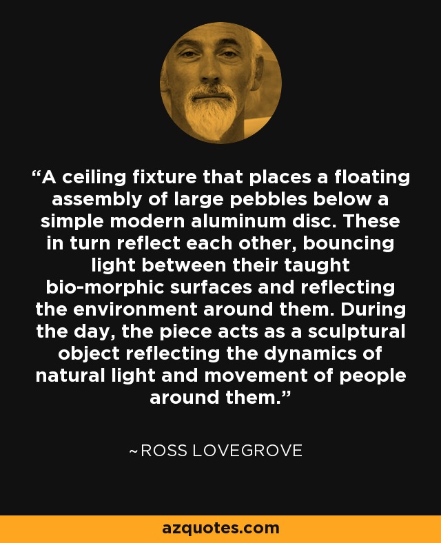 A ceiling fixture that places a floating assembly of large pebbles below a simple modern aluminum disc. These in turn reflect each other, bouncing light between their taught bio-morphic surfaces and reflecting the environment around them. During the day, the piece acts as a sculptural object reflecting the dynamics of natural light and movement of people around them. - Ross Lovegrove