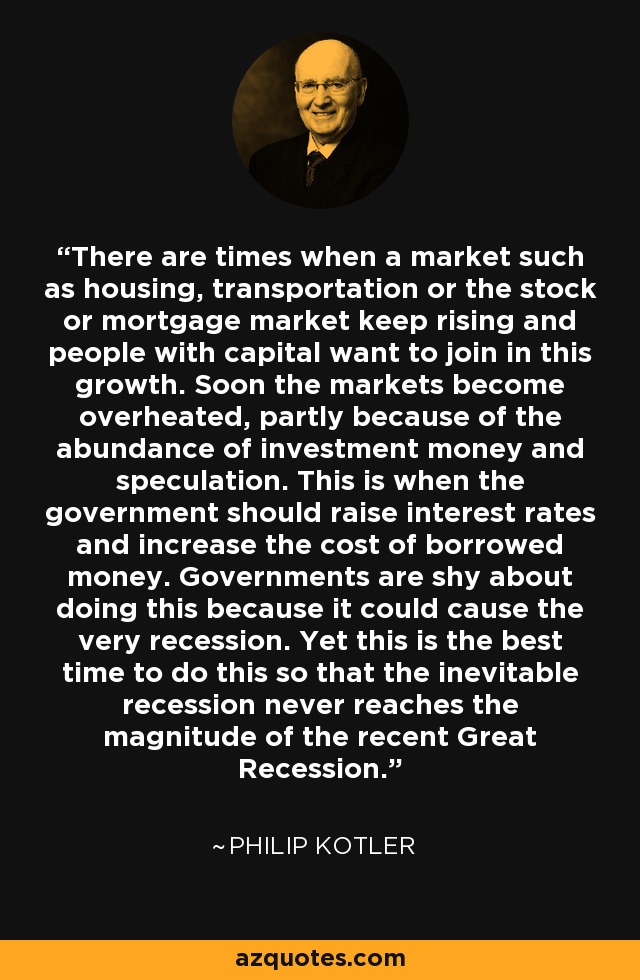 Hay momentos en que un mercado como el de la vivienda, el transporte o el mercado bursátil o hipotecario sigue subiendo y la gente con capital quiere sumarse a este crecimiento. Pronto los mercados se recalientan, en parte debido a la abundancia de dinero de inversión y a la especulación. Es entonces cuando el gobierno debería subir los tipos de interés y aumentar el coste del dinero prestado. Los gobiernos son tímidos a la hora de hacer esto porque podría provocar la mismísima recesión. Sin embargo, este es el mejor momento para hacerlo, de modo que la inevitable recesión nunca alcance la magnitud de la reciente Gran Recesión. - Philip Kotler