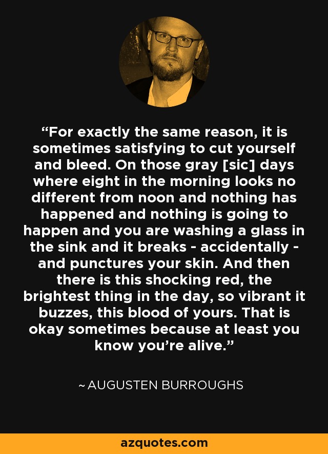 For exactly the same reason, it is sometimes satisfying to cut yourself and bleed. On those gray [sic] days where eight in the morning looks no different from noon and nothing has happened and nothing is going to happen and you are washing a glass in the sink and it breaks - accidentally - and punctures your skin. And then there is this shocking red, the brightest thing in the day, so vibrant it buzzes, this blood of yours. That is okay sometimes because at least you know you're alive. - Augusten Burroughs