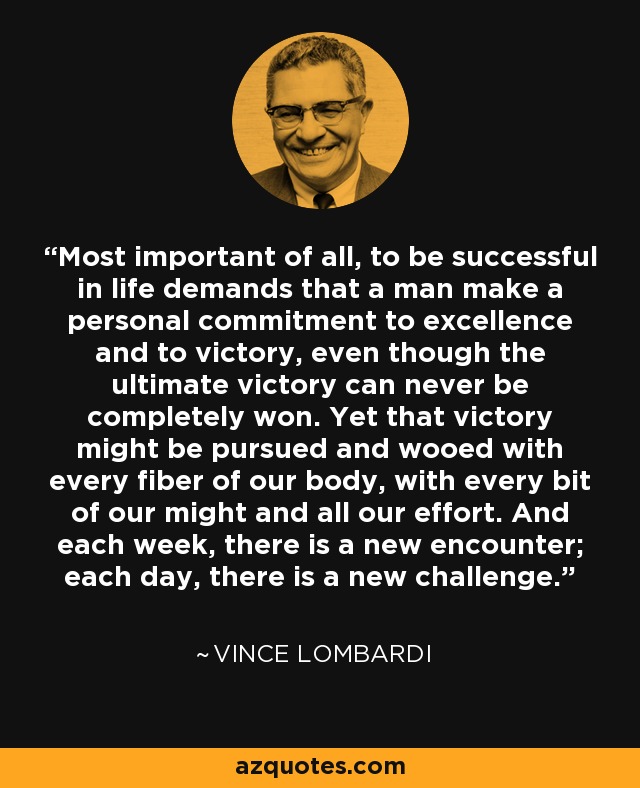 Most important of all, to be successful in life demands that a man make a personal commitment to excellence and to victory, even though the ultimate victory can never be completely won. Yet that victory might be pursued and wooed with every fiber of our body, with every bit of our might and all our effort. And each week, there is a new encounter; each day, there is a new challenge. - Vince Lombardi