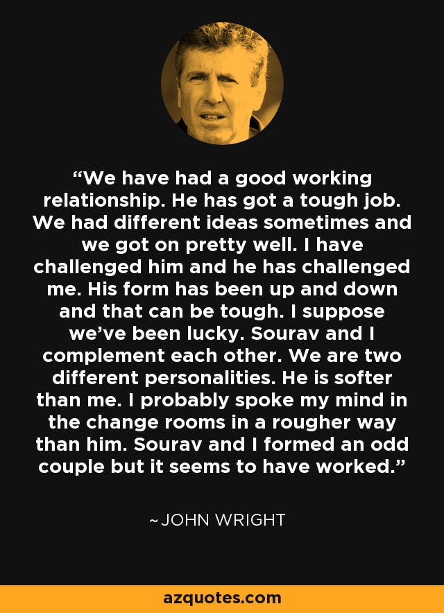 We have had a good working relationship. He has got a tough job. We had different ideas sometimes and we got on pretty well. I have challenged him and he has challenged me. His form has been up and down and that can be tough. I suppose we've been lucky. Sourav and I complement each other. We are two different personalities. He is softer than me. I probably spoke my mind in the change rooms in a rougher way than him. Sourav and I formed an odd couple but it seems to have worked. - John Wright