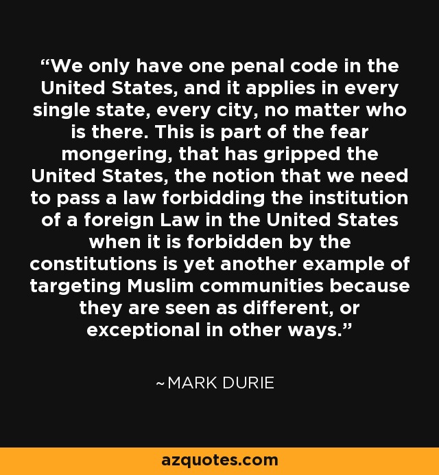 Sólo tenemos un código penal en los Estados Unidos, y se aplica en cada estado, en cada ciudad, sin importar quién esté allí. Esto forma parte del alarmismo que se ha apoderado de Estados Unidos, la idea de que necesitamos aprobar una ley que prohíba la institución de una ley extranjera en Estados Unidos cuando está prohibida por las constituciones es otro ejemplo más de cómo se ataca a las comunidades musulmanas porque se las considera diferentes, o excepcionales en otros aspectos. - Mark Durie