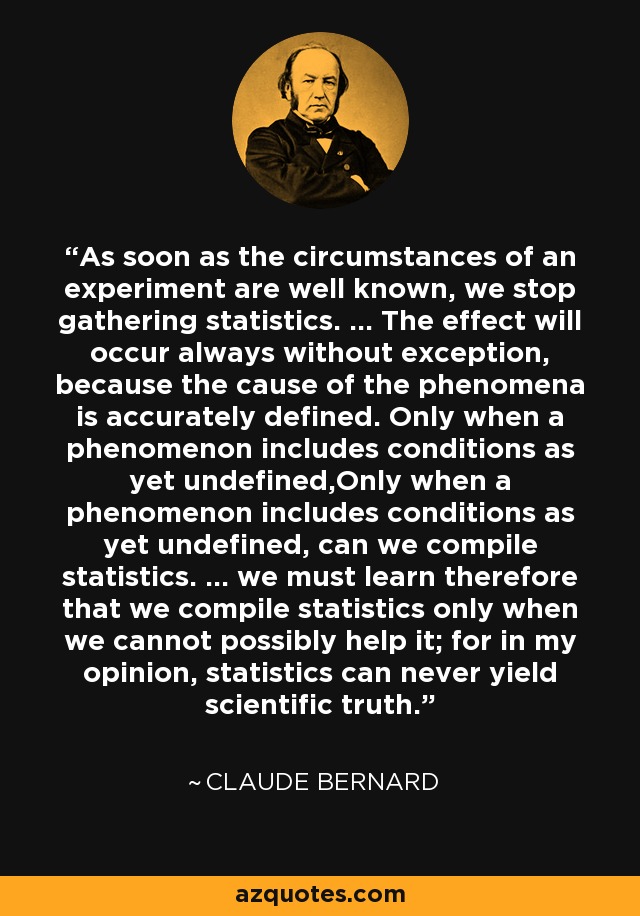 As soon as the circumstances of an experiment are well known, we stop gathering statistics. ... The effect will occur always without exception, because the cause of the phenomena is accurately defined. Only when a phenomenon includes conditions as yet undefined,Only when a phenomenon includes conditions as yet undefined, can we compile statistics. ... we must learn therefore that we compile statistics only when we cannot possibly help it; for in my opinion, statistics can never yield scientific truth. - Claude Bernard