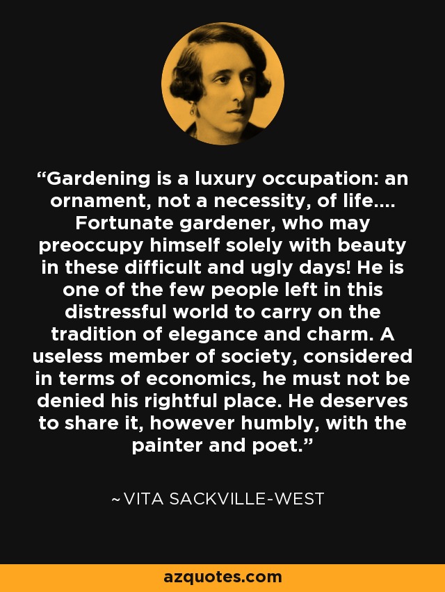 Gardening is a luxury occupation: an ornament, not a necessity, of life.... Fortunate gardener, who may preoccupy himself solely with beauty in these difficult and ugly days! He is one of the few people left in this distressful world to carry on the tradition of elegance and charm. A useless member of society, considered in terms of economics, he must not be denied his rightful place. He deserves to share it, however humbly, with the painter and poet. - Vita Sackville-West