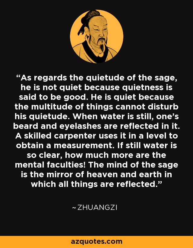 As regards the quietude of the sage, he is not quiet because quietness is said to be good. He is quiet because the multitude of things cannot disturb his quietude. When water is still, one's beard and eyelashes are reflected in it. A skilled carpenter uses it in a level to obtain a measurement. If still water is so clear, how much more are the mental faculties! The mind of the sage is the mirror of heaven and earth in which all things are reflected. - Zhuangzi