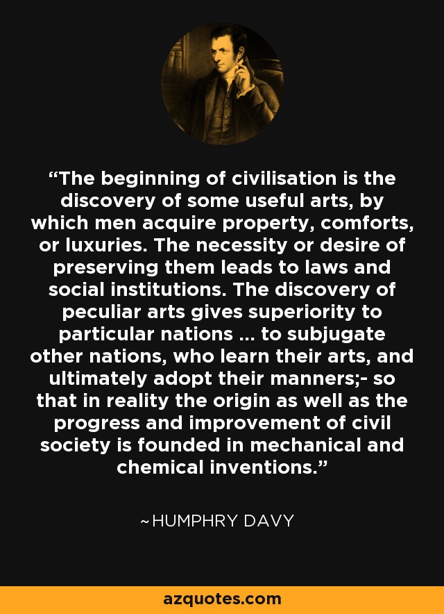 The beginning of civilisation is the discovery of some useful arts, by which men acquire property, comforts, or luxuries. The necessity or desire of preserving them leads to laws and social institutions. The discovery of peculiar arts gives superiority to particular nations ... to subjugate other nations, who learn their arts, and ultimately adopt their manners;- so that in reality the origin as well as the progress and improvement of civil society is founded in mechanical and chemical inventions. - Humphry Davy