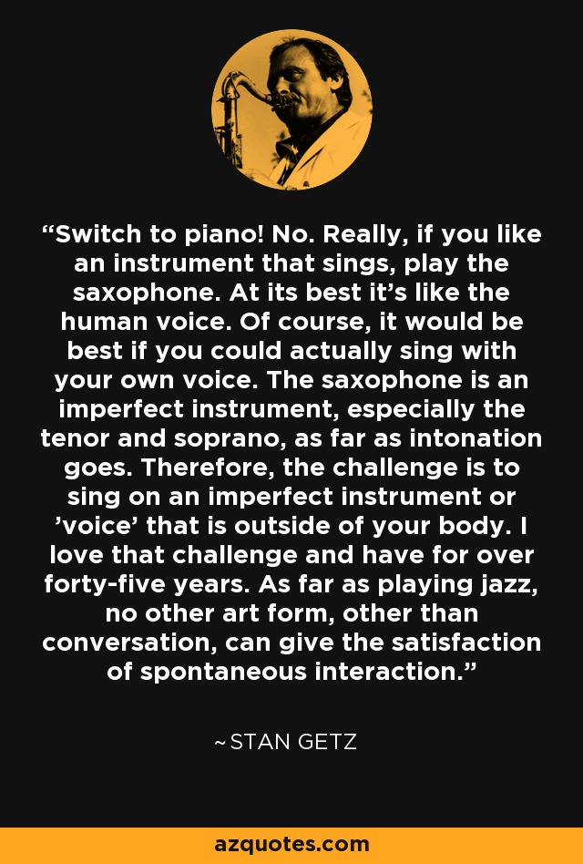 Switch to piano! No. Really, if you like an instrument that sings, play the saxophone. At its best it's like the human voice. Of course, it would be best if you could actually sing with your own voice. The saxophone is an imperfect instrument, especially the tenor and soprano, as far as intonation goes. Therefore, the challenge is to sing on an imperfect instrument or 'voice' that is outside of your body. I love that challenge and have for over forty-five years. As far as playing jazz, no other art form, other than conversation, can give the satisfaction of spontaneous interaction. - Stan Getz