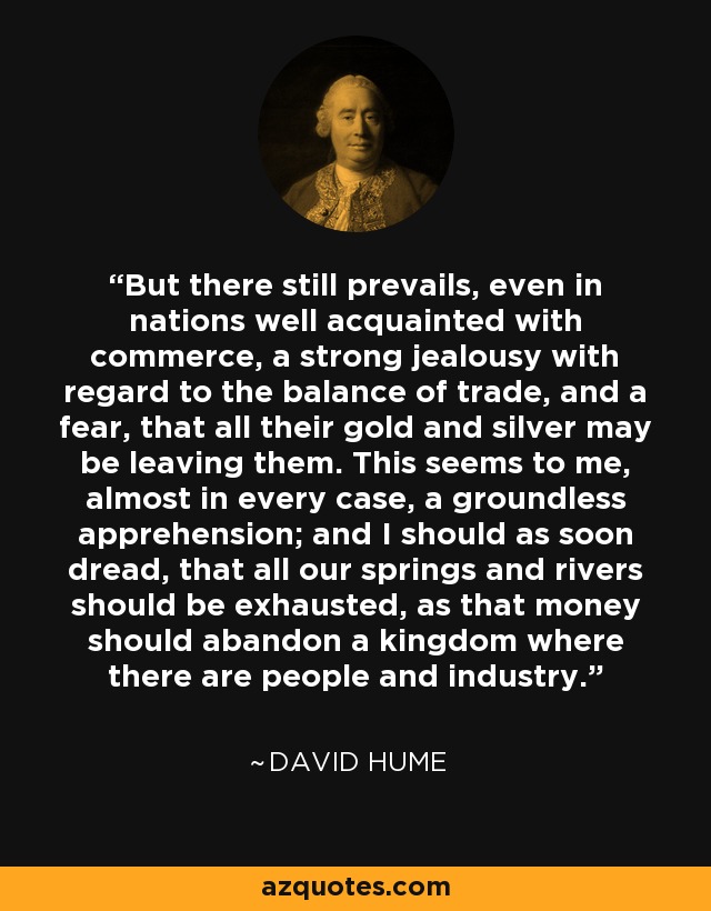 But there still prevails, even in nations well acquainted with commerce, a strong jealousy with regard to the balance of trade, and a fear, that all their gold and silver may be leaving them. This seems to me, almost in every case, a groundless apprehension; and I should as soon dread, that all our springs and rivers should be exhausted, as that money should abandon a kingdom where there are people and industry. - David Hume