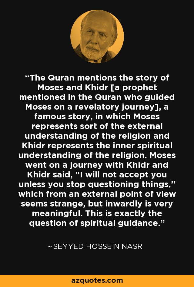 The Quran mentions the story of Moses and Khidr [a prophet mentioned in the Quran who guided Moses on a revelatory journey], a famous story, in which Moses represents sort of the external understanding of the religion and Khidr represents the inner spiritual understanding of the religion. Moses went on a journey with Khidr and Khidr said, 