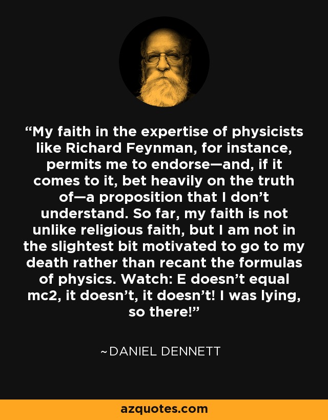 Mi fe en la pericia de físicos como Richard Feynman, por ejemplo, me permite respaldar -y, llegado el caso, apostar fuerte por la verdad de- una proposición que no entiendo. Hasta aquí, mi fe no es muy distinta de la fe religiosa, pero no me motiva lo más mínimo ir hasta la muerte antes que retractarme de las fórmulas de la física. Observa: ¡E no es igual a mc2, no lo es, no lo es! Estaba mintiendo, ¡así que ya está! - Daniel Dennett