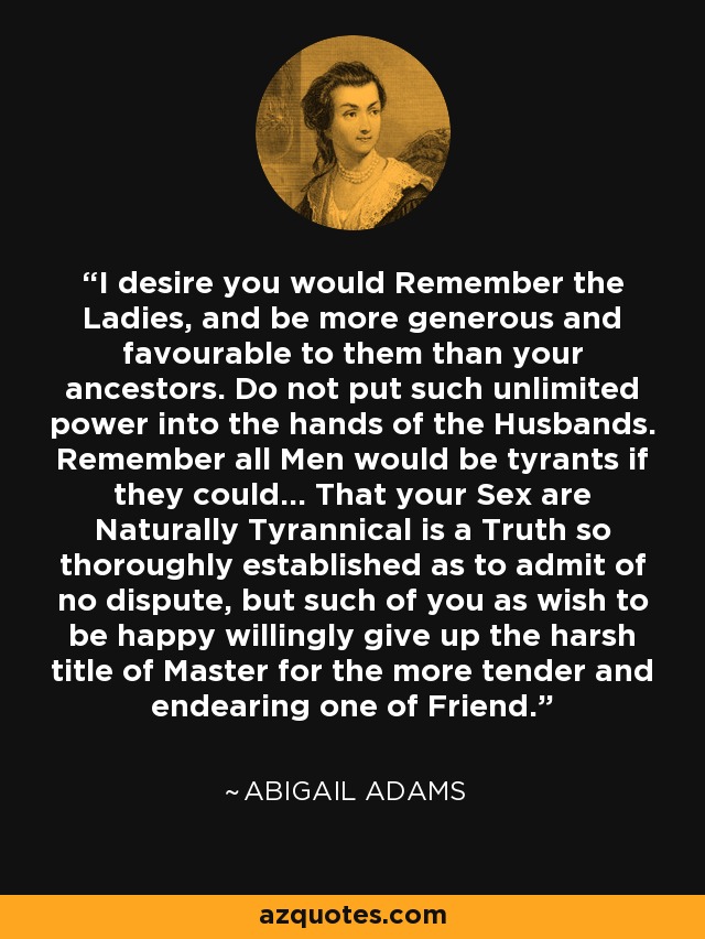 I desire you would Remember the Ladies, and be more generous and favourable to them than your ancestors. Do not put such unlimited power into the hands of the Husbands. Remember all Men would be tyrants if they could... That your Sex are Naturally Tyrannical is a Truth so thoroughly established as to admit of no dispute, but such of you as wish to be happy willingly give up the harsh title of Master for the more tender and endearing one of Friend. - Abigail Adams