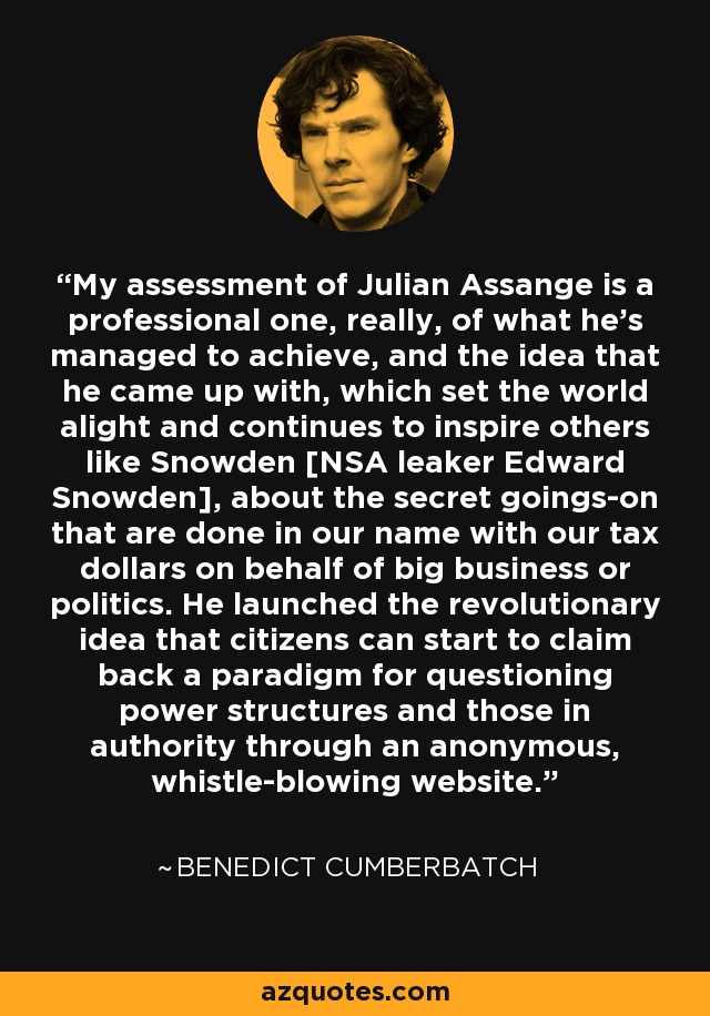 Mi valoración de Julian Assange es profesional, en realidad, por lo que ha conseguido y por la idea que se le ocurrió, que encendió el mundo y sigue inspirando a otros como Snowden [el filtrador de la NSA Edward Snowden], sobre los tejemanejes secretos que se hacen en nuestro nombre con el dinero de nuestros impuestos en nombre de las grandes empresas o de la política. Lanzó la revolucionaria idea de que los ciudadanos pueden empezar a reclamar un paradigma para cuestionar las estructuras de poder y a quienes detentan la autoridad a través de un sitio web anónimo y de denuncia de irregularidades. - Benedict Cumberbatch