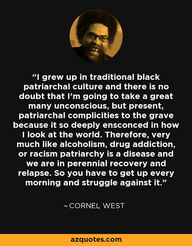 I grew up in traditional black patriarchal culture and there is no doubt that I’m going to take a great many unconscious, but present, patriarchal complicities to the grave because it so deeply ensconced in how I look at the world. Therefore, very much like alcoholism, drug addiction, or racism patriarchy is a disease and we are in perennial recovery and relapse. So you have to get up every morning and struggle against it. - Cornel West