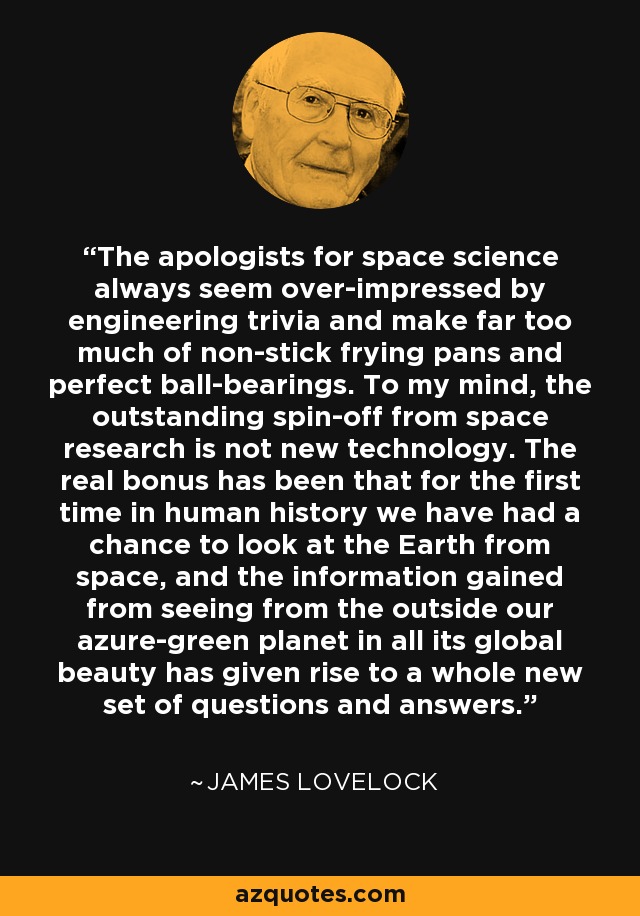 The apologists for space science always seem over-impressed by engineering trivia and make far too much of non-stick frying pans and perfect ball-bearings. To my mind, the outstanding spin-off from space research is not new technology. The real bonus has been that for the first time in human history we have had a chance to look at the Earth from space, and the information gained from seeing from the outside our azure-green planet in all its global beauty has given rise to a whole new set of questions and answers. - James Lovelock